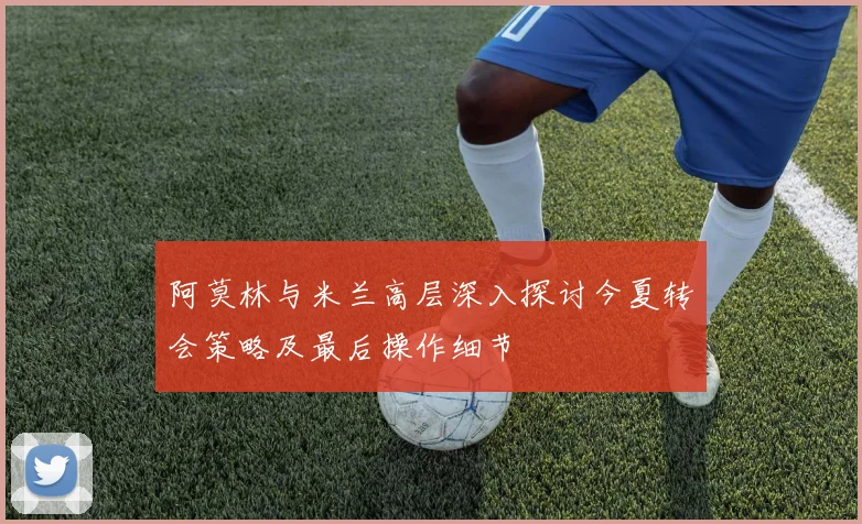 阿莫林与米兰高层深入探讨今夏转会策略及最后操作细节