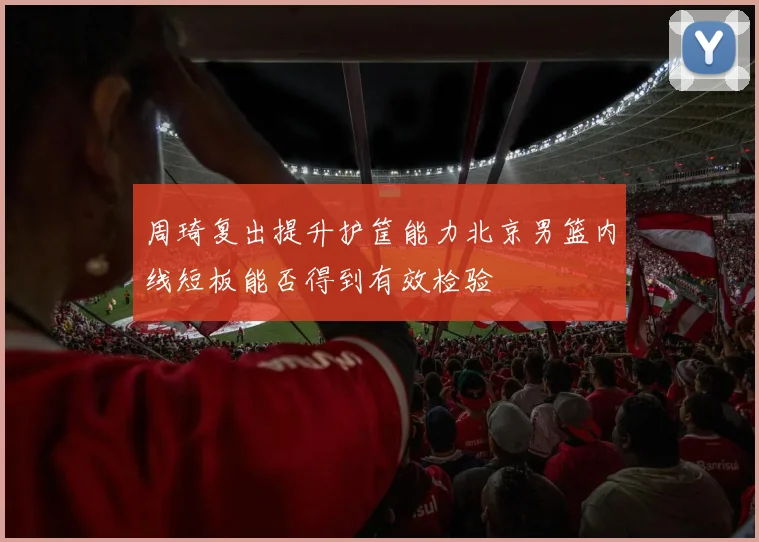 周琦复出提升护筐能力北京男篮内线短板能否得到有效检验