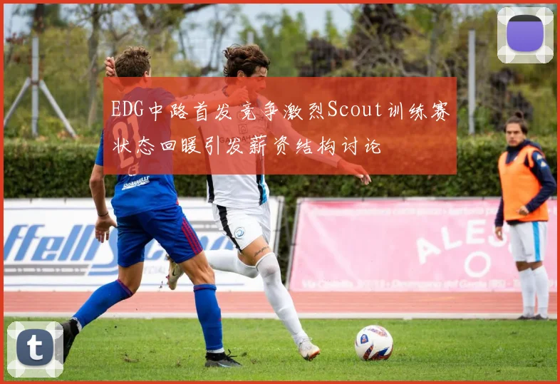 EDG中路首发竞争激烈Scout训练赛状态回暖引发薪资结构讨论
