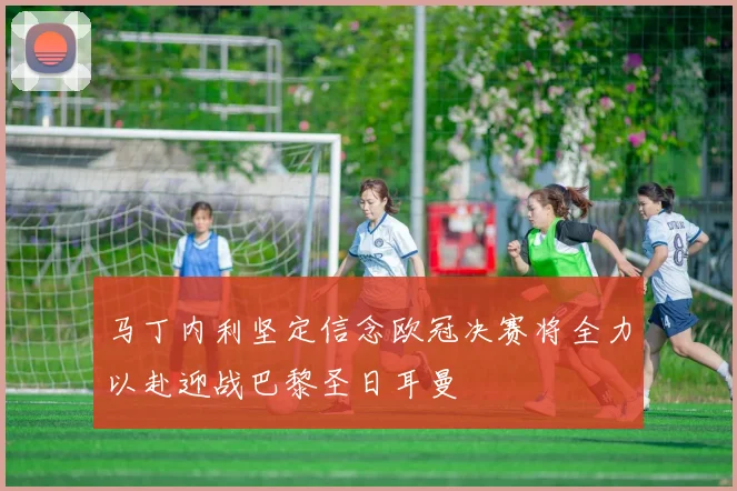 马丁内利坚定信念欧冠决赛将全力以赴迎战巴黎圣日耳曼