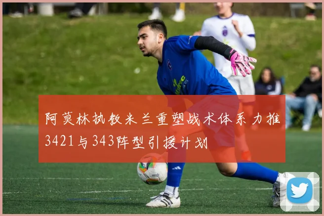 阿莫林执教米兰重塑战术体系力推3421与343阵型引援计划