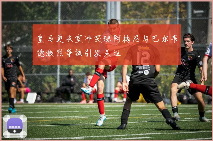 皇马更衣室冲突琼阿梅尼与巴尔韦德激烈争执引发关注