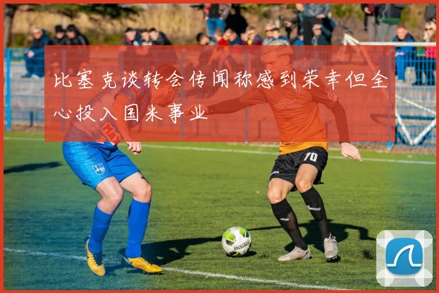 比塞克谈转会传闻称感到荣幸但全心投入国米事业