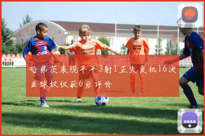 哈弗茨表现平平3射1正失良机16次丢球权仅获6分评价