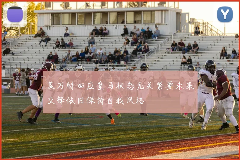莱万特回应皇马状态无关紧要未来交锋依旧保持自我风格