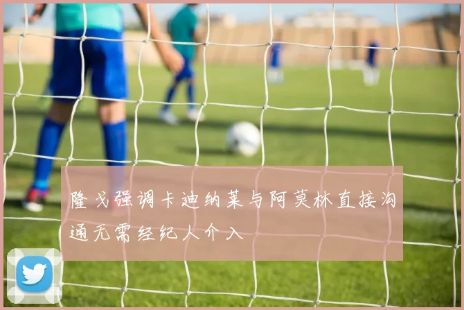 隆戈强调卡迪纳莱与阿莫林直接沟通无需经纪人介入