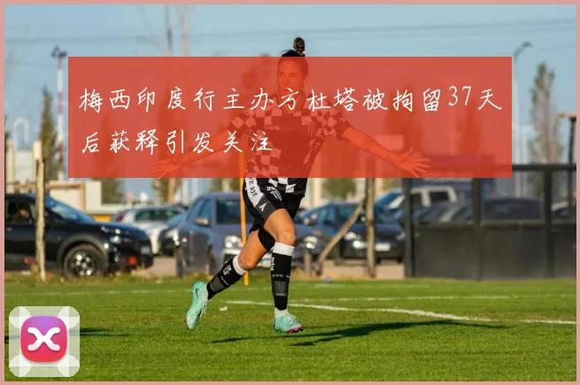 梅西印度行主办方杜塔被拘留37天后获释引发关注