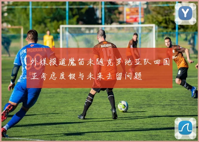 外媒报道魔笛未随克罗地亚队回国正考虑度假与未来去留问题