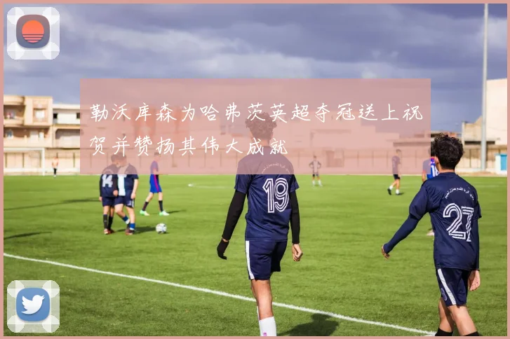 勒沃库森为哈弗茨英超夺冠送上祝贺并赞扬其伟大成就
