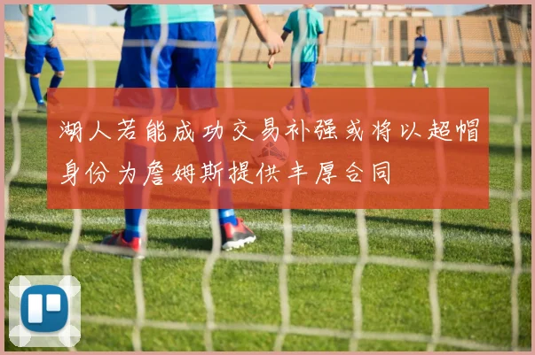 湖人若能成功交易补强或将以超帽身份为詹姆斯提供丰厚合同