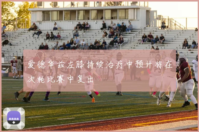 爱德华兹左膝持续治疗中预计将在次轮比赛中复出