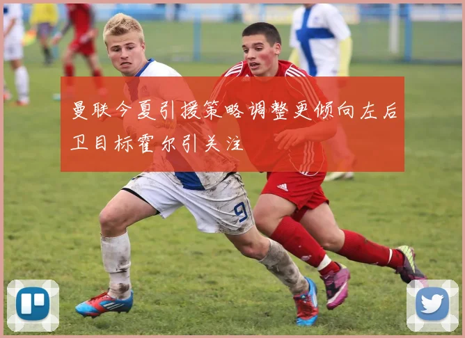 曼联今夏引援策略调整更倾向左后卫目标霍尔引关注