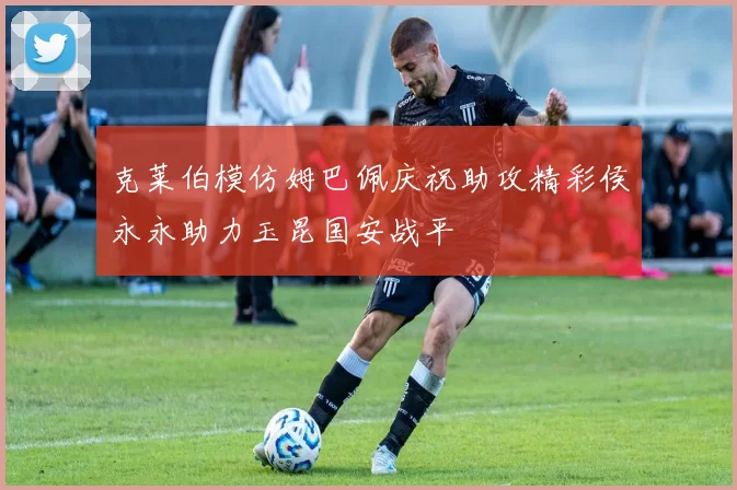 克莱伯模仿姆巴佩庆祝助攻精彩侯永永助力玉昆国安战平