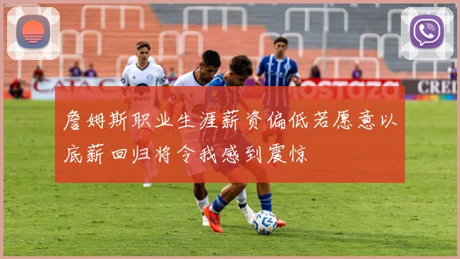 詹姆斯职业生涯薪资偏低若愿意以底薪回归将令我感到震惊