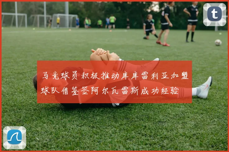 马竞球员积极推动库库雷利亚加盟球队借鉴签阿尔瓦雷斯成功经验