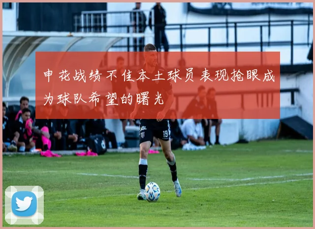 申花战绩不佳本土球员表现抢眼成为球队希望的曙光