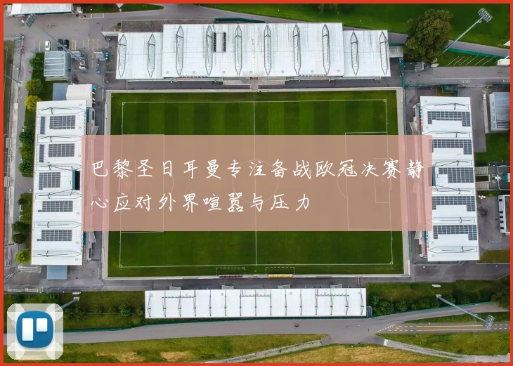 巴黎圣日耳曼专注备战欧冠决赛静心应对外界喧嚣与压力