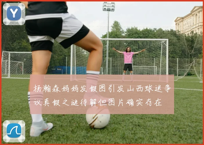 杨瀚森妈妈发假图引发山西球迷争议真假之谜待解但图片确实存在