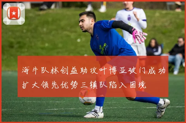 海牛队林创益助攻叶博亚破门成功扩大领先优势三镇队陷入困境