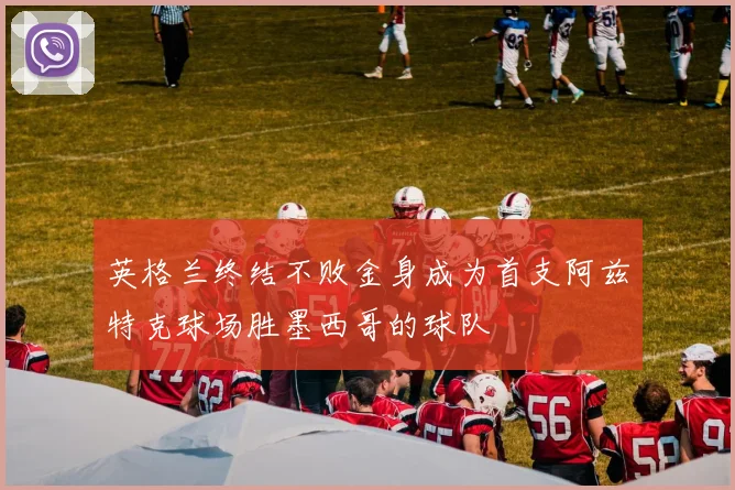英格兰终结不败金身成为首支阿兹特克球场胜墨西哥的球队