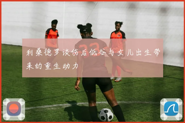 利桑德罗谈伤后低谷与女儿出生带来的重生动力