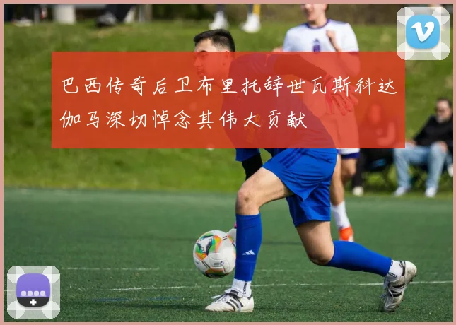 巴西传奇后卫布里托辞世瓦斯科达伽马深切悼念其伟大贡献