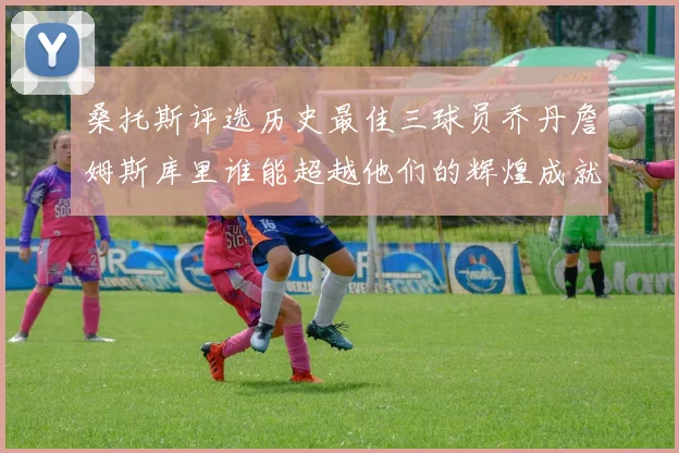 桑托斯评选历史最佳三球员乔丹詹姆斯库里谁能超越他们的辉煌成就