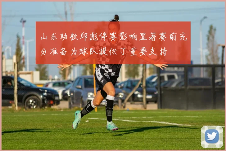 山东助教邱彪停赛影响显著赛前充分准备为球队提供了重要支持