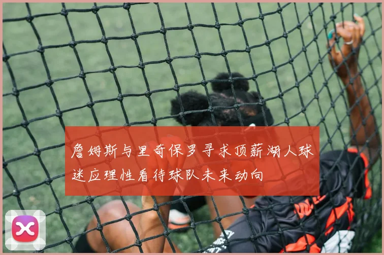 詹姆斯与里奇保罗寻求顶薪湖人球迷应理性看待球队未来动向