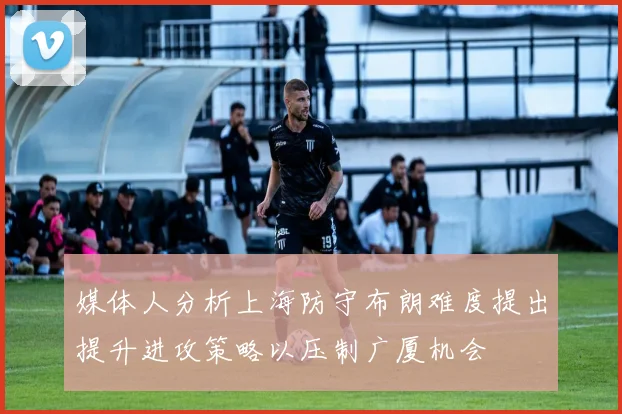 媒体人分析上海防守布朗难度提出提升进攻策略以压制广厦机会