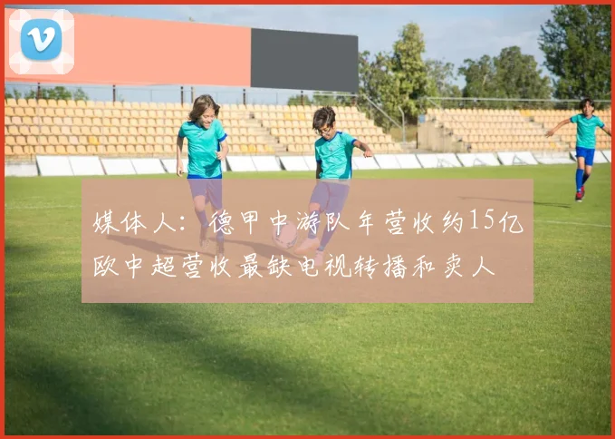 媒体人：德甲中游队年营收约15亿欧中超营收最缺电视转播和卖人