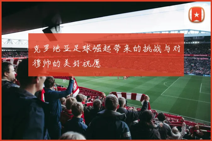 克罗地亚足球崛起带来的挑战与对穆帅的美好祝愿