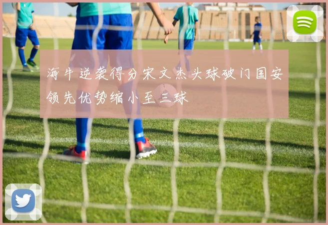 海牛逆袭得分宋文杰头球破门国安领先优势缩小至三球