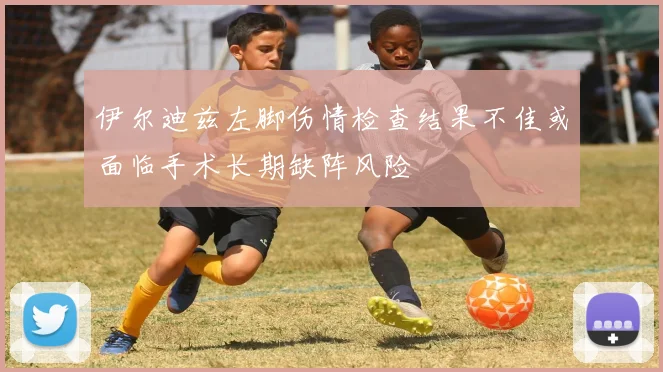 伊尔迪兹左脚伤情检查结果不佳或面临手术长期缺阵风险